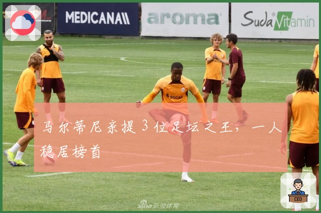 马尔蒂尼亲提 3 位足坛之王，一人稳居榜首