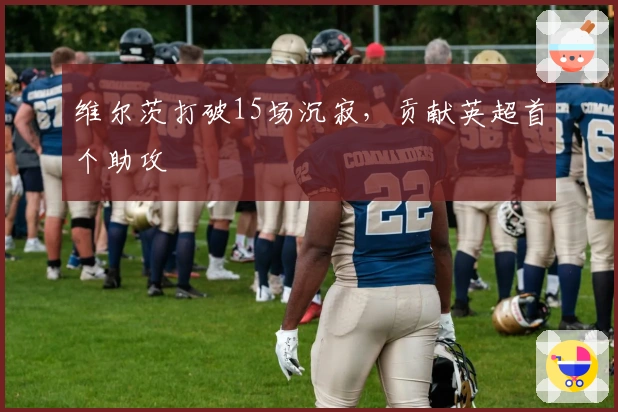 维尔茨打破15场沉寂，贡献英超首个助攻