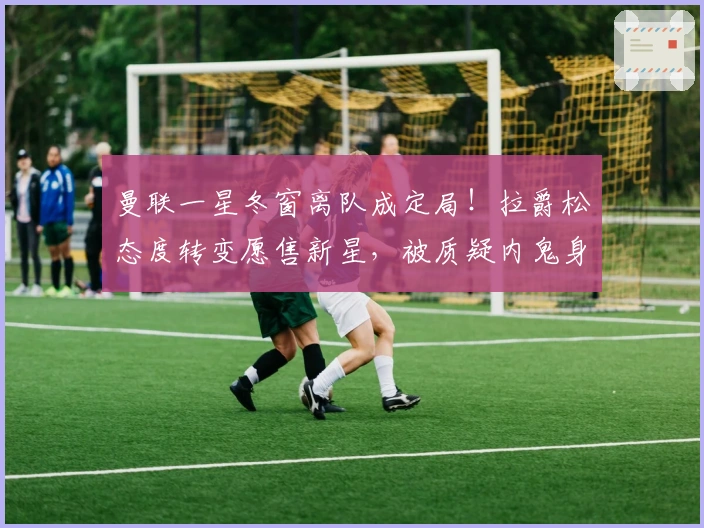 曼联一星冬窗离队成定局！拉爵松态度转变愿售新星，被质疑内鬼身份