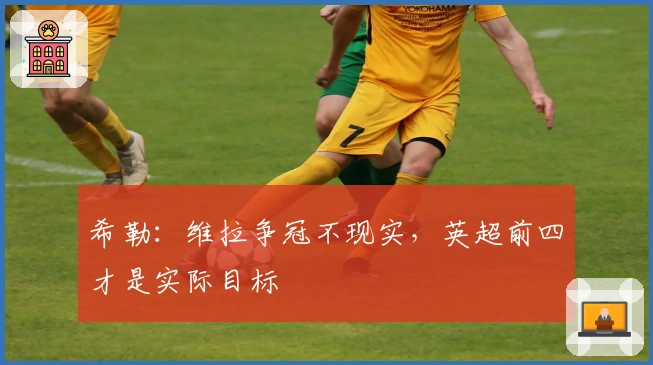 希勒：维拉争冠不现实，英超前四才是实际目标