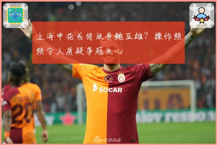 上海申花或将放弃鲍亚雄？操作频频令人质疑争冠决心
