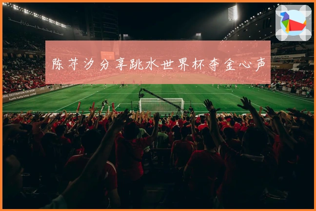 陈芋汐分享跳水世界杯夺金心声