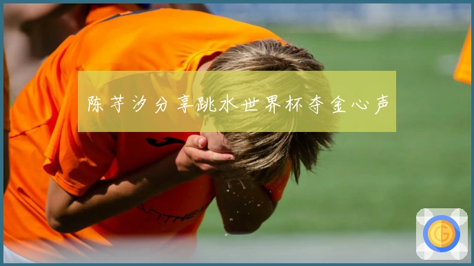 陈芋汐分享跳水世界杯夺金心声