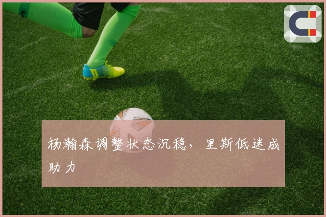 杨瀚森调整状态沉稳，里斯低迷成助力