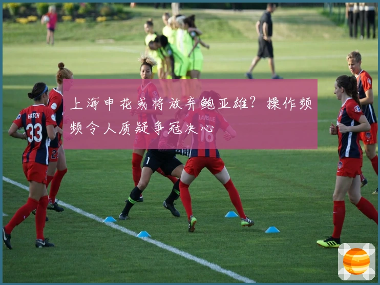 上海申花或将放弃鲍亚雄？操作频频令人质疑争冠决心