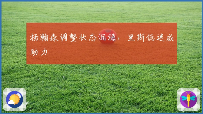 杨瀚森调整状态沉稳，里斯低迷成助力