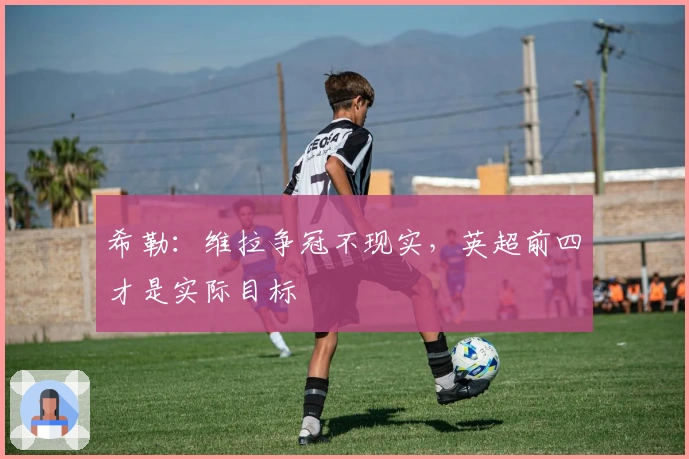 希勒：维拉争冠不现实，英超前四才是实际目标