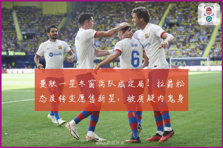 曼联一星冬窗离队成定局！拉爵松态度转变愿售新星，被质疑内鬼身份